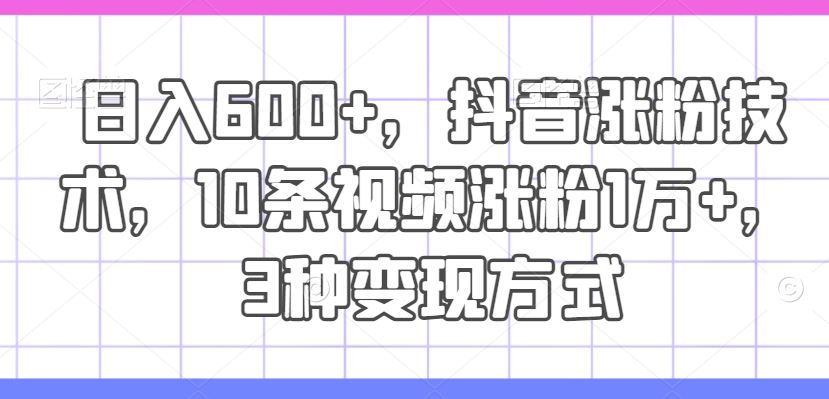 日入600+，抖音涨粉技术，10条视频涨粉1万+，3种变现方式【揭秘】-沫尘创业网-知识付费资源网站搭建-中创网-冒泡网赚-福缘创业网