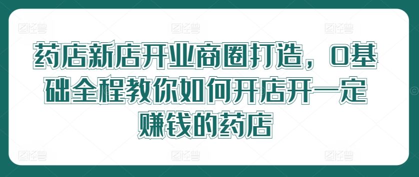 药店新店开业商圈打造，0基础全程教你如何开店开一定赚钱的药店-沫尘创业网-知识付费资源网站搭建-中创网-冒泡网赚-福缘创业网