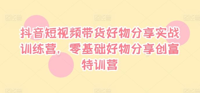 抖音短视频带货好物分享实战训练营，零基础好物分享创富特训营-沫尘创业网-知识付费资源网站搭建-中创网-冒泡网赚-福缘创业网