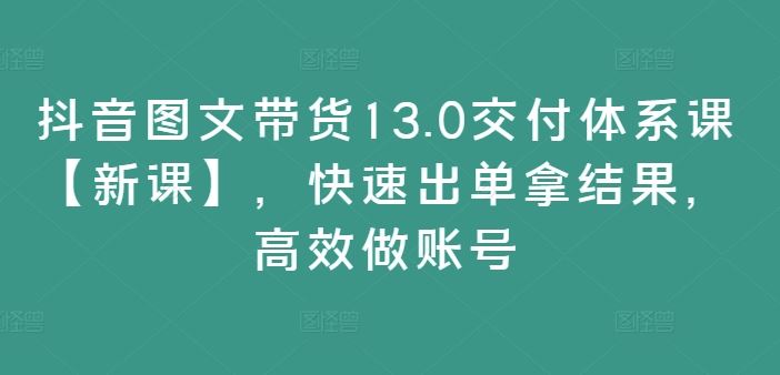 抖音图文带货13.0交付体系课【新课】，快速出单拿结果，高效做账号-沫尘创业网-知识付费资源网站搭建-中创网-冒泡网赚-福缘创业网