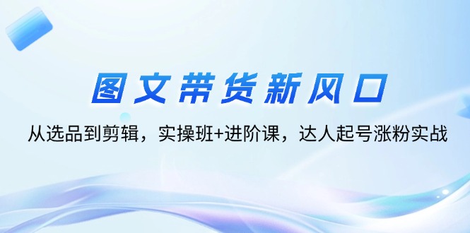 （12306期）图文带货新风口：从选品到剪辑，实操班+进阶课，达人起号涨粉实战-沫尘创业网-知识付费资源网站搭建-中创网-冒泡网赚-福缘创业网