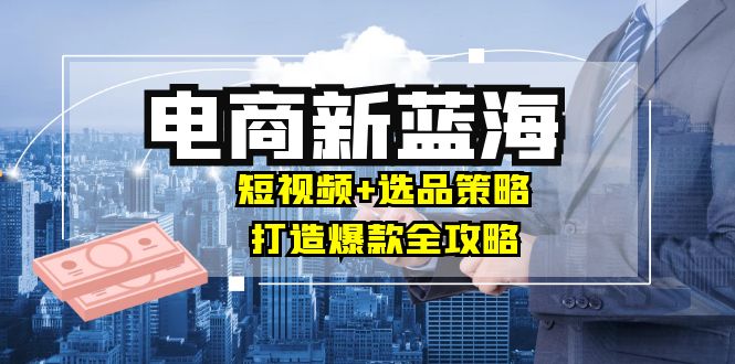 （12677期）商家必看电商新蓝海：短视频+选品策略，打造爆款全攻略，月入10w+-沫尘创业网-知识付费资源网站搭建-中创网-冒泡网赚-福缘创业网