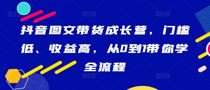 抖音图文带货成长营，门槛低、收益高，从0到1带你学全流程-沫尘创业网-知识付费资源网站搭建-中创网-冒泡网赚-福缘创业网