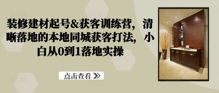 装修建材起号&获客训练营，​清晰落地的本地同城获客打法，小白从0到1落地实操-沫尘创业网-知识付费资源网站搭建-中创网-冒泡网赚-福缘创业网