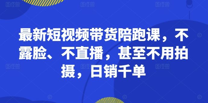 最新短视频带货陪跑课，不露脸、不直播，甚至不用拍摄，日销千单-沫尘创业网-知识付费资源网站搭建-中创网-冒泡网赚-福缘创业网