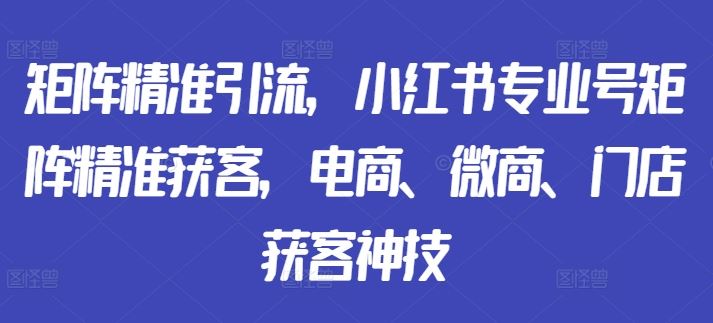 矩阵精准引流，小红书专业号矩阵精准获客，电商、微商、门店获客神技-沫尘创业网-知识付费资源网站搭建-中创网-冒泡网赚-福缘创业网