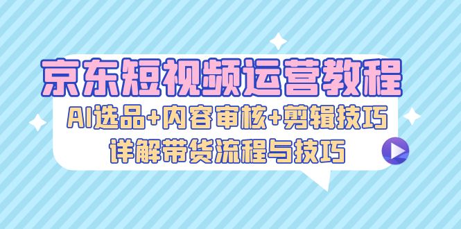 （13044期）京东短视频运营教程：AI选品+内容审核+剪辑技巧，详解带货流程与技巧-沫尘创业网-知识付费资源网站搭建-中创网-冒泡网赚-福缘创业网