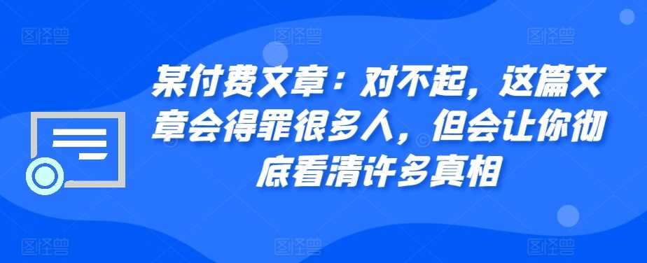 某付费文章：对不起，这篇文章会得罪很多人，但会让你彻底看清许多真相-沫尘创业网-知识付费资源网站搭建-中创网-冒泡网赚-福缘创业网