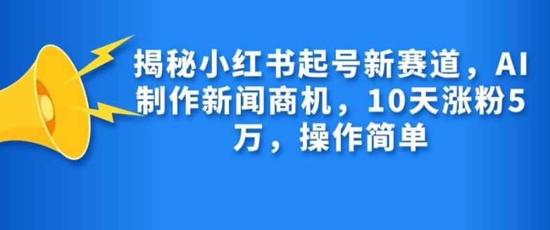 揭秘小红书起号新赛道，AI制作新闻商机，10天涨粉1万，操作简单-沫尘创业网-知识付费资源网站搭建-中创网-冒泡网赚-福缘创业网