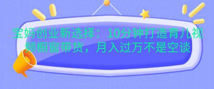 宝妈创业新选择：10分钟打造育儿视频橱窗带货，月入过W不是空谈【揭秘】-沫尘创业网-知识付费资源网站搭建-中创网-冒泡网赚-福缘创业网